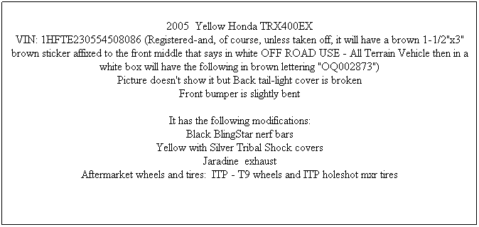 Text Box: 2005&nbsp; Yellow Honda TRX400EX
VIN: 1HFTE230554508086 (Registered-and, of course, unless taken off, it will have a brown 1-1/2"x3" brown sticker affixed to the front middle that says in white OFF ROAD USE - All Terrain Vehicle then in a white box will have the following in brown lettering "OQ002873")
Picture doesn't show it but Back tail-light cover is broken
Front bumper is slightly bent

It has the following modifications:
Black BlingStar nerf bars
Yellow with Silver Tribal Shock covers
Jaradine&nbsp; exhaust
Aftermarket wheels and tires:&nbsp; ITP - T9 wheels and ITP holeshot mxr tires

